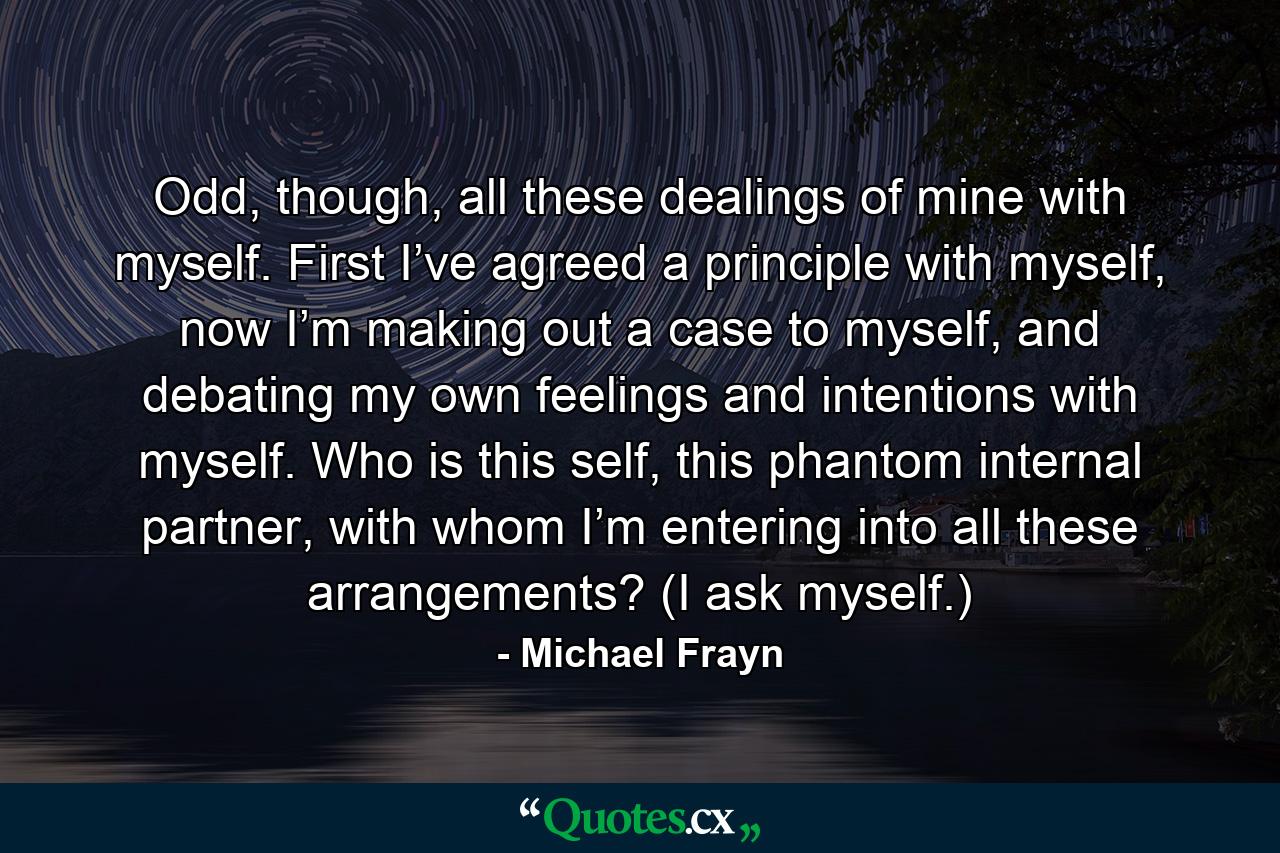 Odd, though, all these dealings of mine with myself. First I’ve agreed a principle with myself, now I’m making out a case to myself, and debating my own feelings and intentions with myself. Who is this self, this phantom internal partner, with whom I’m entering into all these arrangements? (I ask myself.) - Quote by Michael Frayn