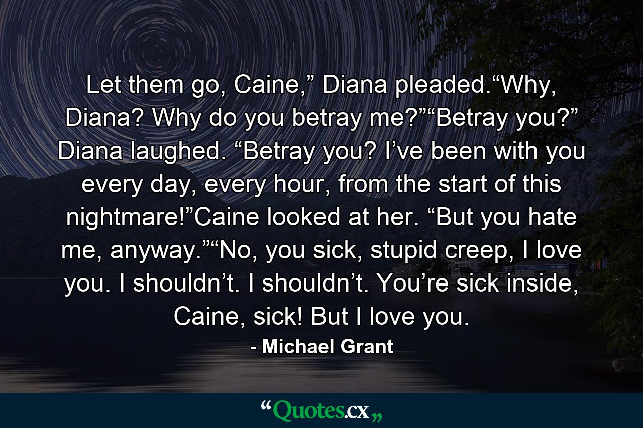 Let them go, Caine,” Diana pleaded.“Why, Diana? Why do you betray me?”“Betray you?” Diana laughed. “Betray you? I’ve been with you every day, every hour, from the start of this nightmare!”Caine looked at her. “But you hate me, anyway.”“No, you sick, stupid creep, I love you. I shouldn’t. I shouldn’t. You’re sick inside, Caine, sick! But I love you. - Quote by Michael Grant