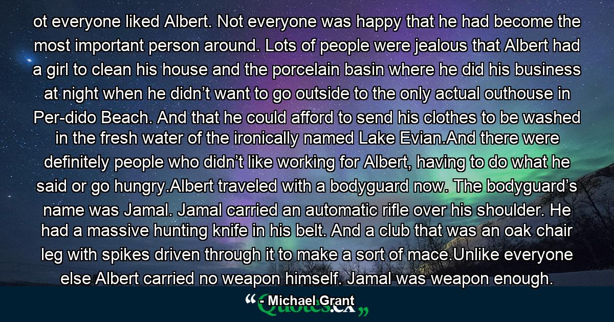 ot everyone liked Albert. Not everyone was happy that he had become the most important person around. Lots of people were jealous that Albert had a girl to clean his house and the porcelain basin where he did his business at night when he didn’t want to go outside to the only actual outhouse in Per-dido Beach. And that he could afford to send his clothes to be washed in the fresh water of the ironically named Lake Evian.And there were definitely people who didn’t like working for Albert, having to do what he said or go hungry.Albert traveled with a bodyguard now. The bodyguard’s name was Jamal. Jamal carried an automatic rifle over his shoulder. He had a massive hunting knife in his belt. And a club that was an oak chair leg with spikes driven through it to make a sort of mace.Unlike everyone else Albert carried no weapon himself. Jamal was weapon enough. - Quote by Michael Grant