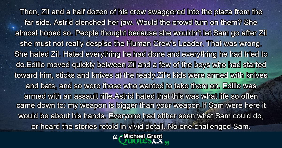 Then, Zil and a half dozen of his crew swaggered into the plaza from the far side. Astrid clenched her jaw. Would the crowd turn on them? She almost hoped so. People thought because she wouldn’t let Sam go after Zil she must not really despise the Human Crew’s Leader. That was wrong. She hated Zil. Hated everything he had done and everything he had tried to do.Edilio moved quickly between Zil and a few of the boys who had started toward him, sticks and knives at the ready.Zil’s kids were armed with knives and bats, and so were those who wanted to take them on. Edilio was armed with an assault rifle.Astrid hated that this was what life so often came down to: my weapon is bigger than your weapon.If Sam were here it would be about his hands. Everyone had either seen what Sam could do, or heard the stories retold in vivid detail. No one challenged Sam. - Quote by Michael Grant