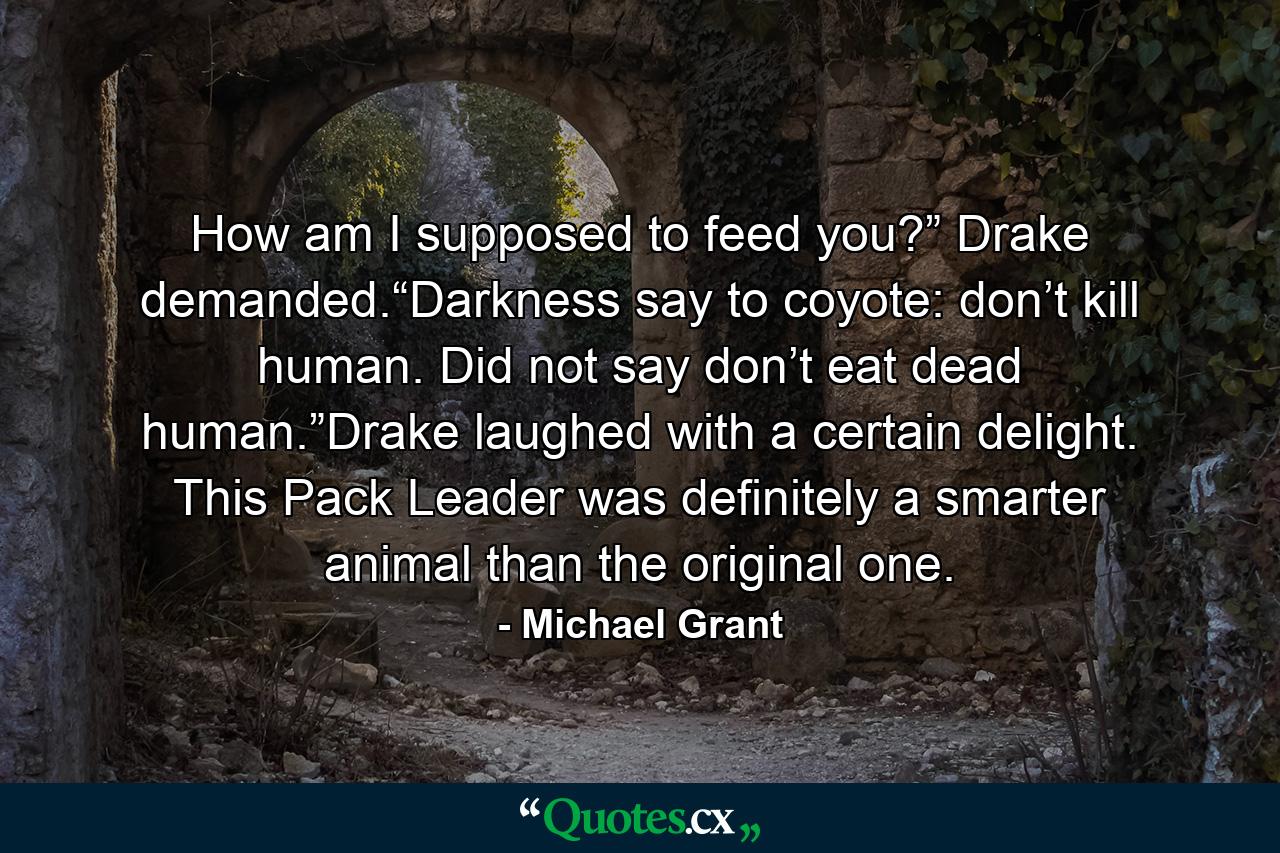 How am I supposed to feed you?” Drake demanded.“Darkness say to coyote: don’t kill human. Did not say don’t eat dead human.”Drake laughed with a certain delight. This Pack Leader was definitely a smarter animal than the original one. - Quote by Michael Grant