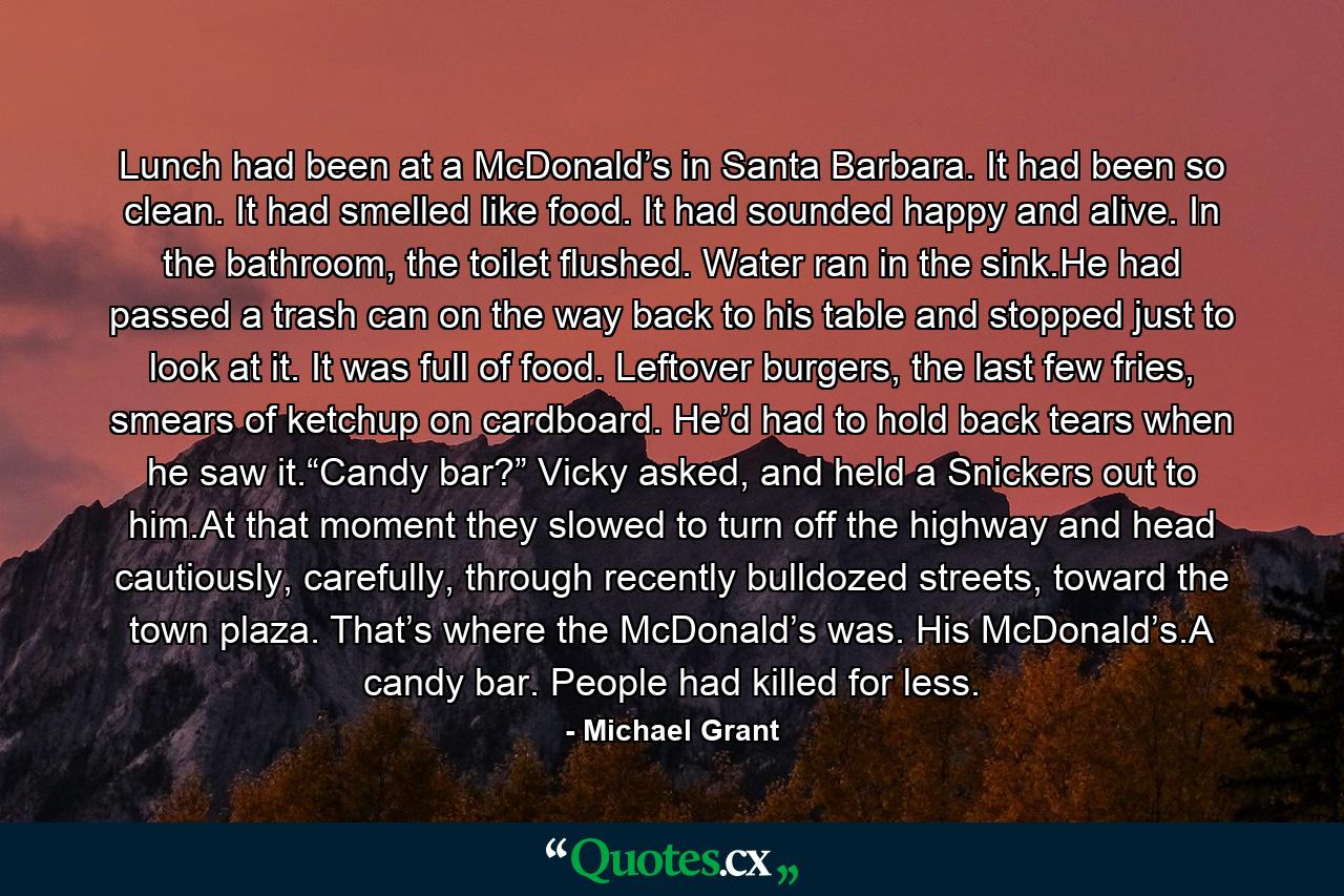 Lunch had been at a McDonald’s in Santa Barbara. It had been so clean. It had smelled like food. It had sounded happy and alive. In the bathroom, the toilet flushed. Water ran in the sink.He had passed a trash can on the way back to his table and stopped just to look at it. It was full of food. Leftover burgers, the last few fries, smears of ketchup on cardboard. He’d had to hold back tears when he saw it.“Candy bar?” Vicky asked, and held a Snickers out to him.At that moment they slowed to turn off the highway and head cautiously, carefully, through recently bulldozed streets, toward the town plaza. That’s where the McDonald’s was. His McDonald’s.A candy bar. People had killed for less. - Quote by Michael Grant