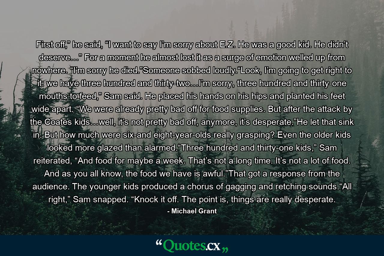 First off,” he said, “I want to say I’m sorry about E.Z. He was a good kid. He didn’t deserve…” For a moment he almost lost it as a surge of emotion welled up from nowhere. “I’m sorry he died.”Someone sobbed loudly.“Look, I’m going to get right to it: we have three hundred and thirty-two…I’m sorry, three hundred and thirty-one mouths to feed,” Sam said. He placed his hands on his hips and planted his feet wide apart. “We were already pretty bad off for food supplies. But after the attack by the Coates kids…well, it’s not pretty bad off, anymore, it’s desperate.”He let that sink in. But how much were six-and eight-year-olds really grasping? Even the older kids looked more glazed than alarmed.“Three hundred and thirty-one kids,” Sam reiterated, “And food for maybe a week. That’s not a long time. It’s not a lot of food. And as you all know, the food we have is awful.”That got a response from the audience. The younger kids produced a chorus of gagging and retching sounds.“All right,” Sam snapped. “Knock it off. The point is, things are really desperate. - Quote by Michael Grant