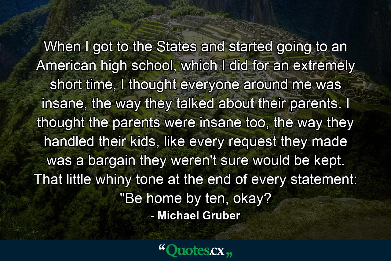 When I got to the States and started going to an American high school, which I did for an extremely short time, I thought everyone around me was insane, the way they talked about their parents. I thought the parents were insane too, the way they handled their kids, like every request they made was a bargain they weren't sure would be kept. That little whiny tone at the end of every statement: 