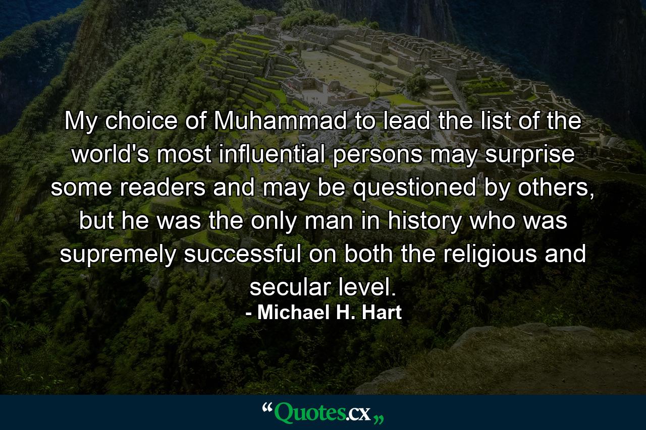 My choice of Muhammad to lead the list of the world's most influential persons may surprise some readers and may be questioned by others, but he was the only man in history who was supremely successful on both the religious and secular level. - Quote by Michael H. Hart