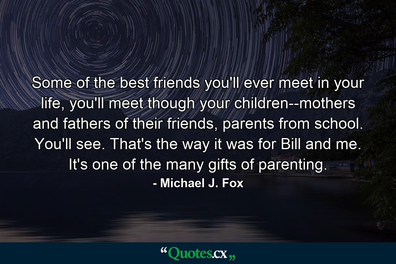 Some of the best friends you'll ever meet in your life, you'll meet though your children--mothers and fathers of their friends, parents from school. You'll see. That's the way it was for Bill and me. It's one of the many gifts of parenting. - Quote by Michael J. Fox