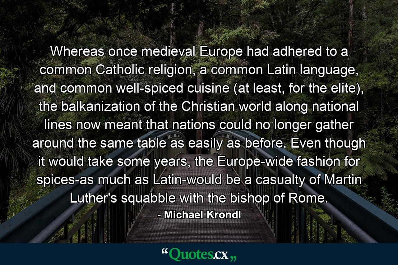 Whereas once medieval Europe had adhered to a common Catholic religion, a common Latin language, and common well-spiced cuisine (at least, for the elite), the balkanization of the Christian world along national lines now meant that nations could no longer gather around the same table as easily as before. Even though it would take some years, the Europe-wide fashion for spices-as much as Latin-would be a casualty of Martin Luther's squabble with the bishop of Rome. - Quote by Michael Krondl