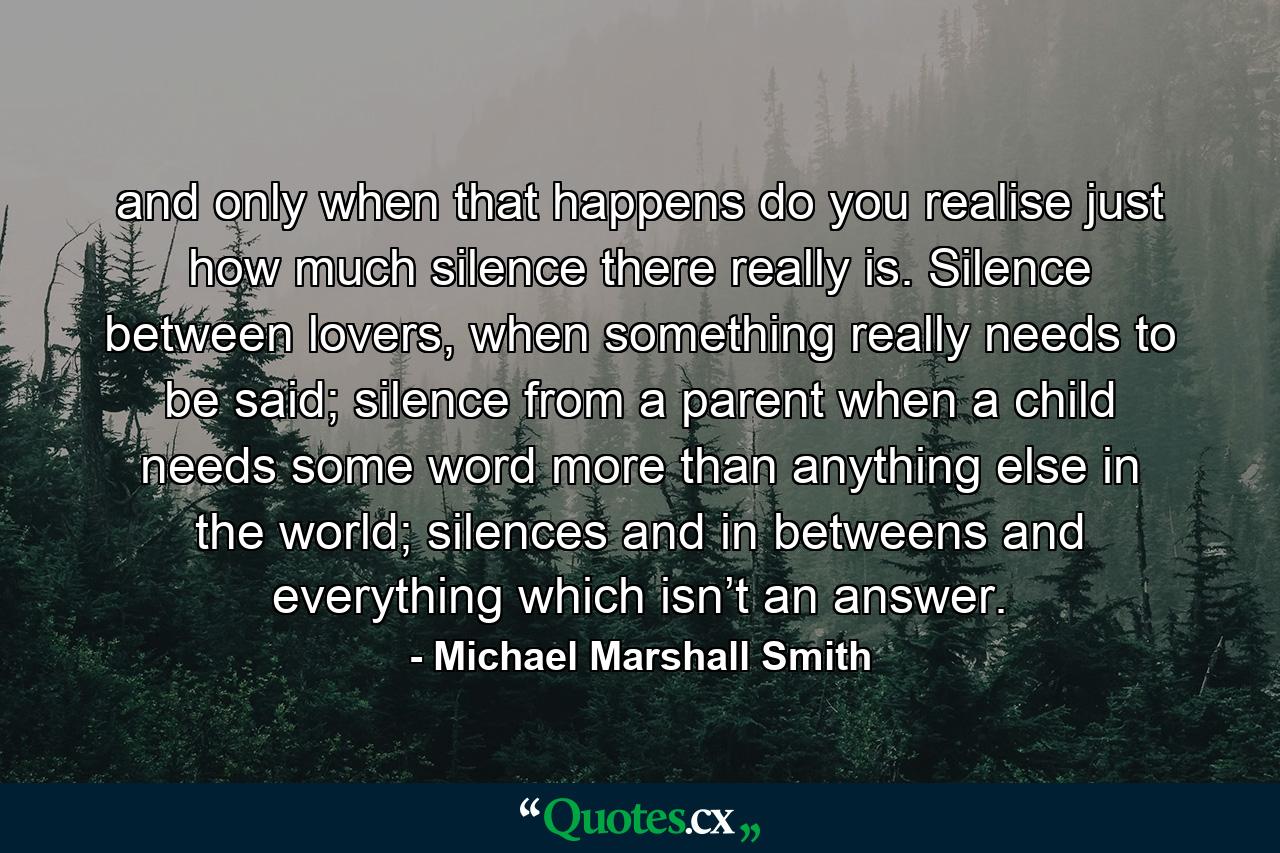 and only when that happens do you realise just how much silence there really is. Silence between lovers, when something really needs to be said; silence from a parent when a child needs some word more than anything else in the world; silences and in betweens and everything which isn’t an answer. - Quote by Michael Marshall Smith