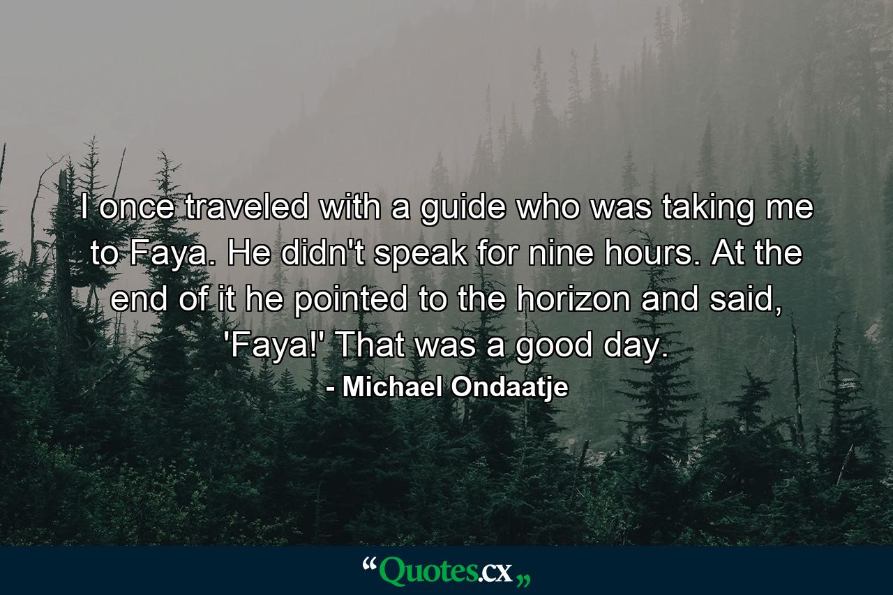 I once traveled with a guide who was taking me to Faya. He didn't speak for nine hours. At the end of it he pointed to the horizon and said, 'Faya!' That was a good day. - Quote by Michael Ondaatje