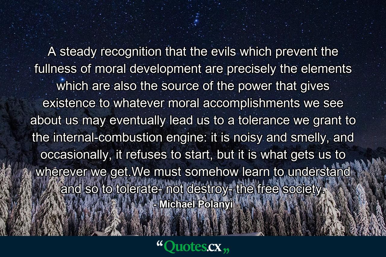 A steady recognition that the evils which prevent the fullness of moral development are precisely the elements which are also the source of the power that gives existence to whatever moral accomplishments we see about us may eventually lead us to a tolerance we grant to the internal-combustion engine: it is noisy and smelly, and occasionally, it refuses to start, but it is what gets us to wherever we get.We must somehow learn to understand and so to tolerate- not destroy- the free society. - Quote by Michael Polanyi