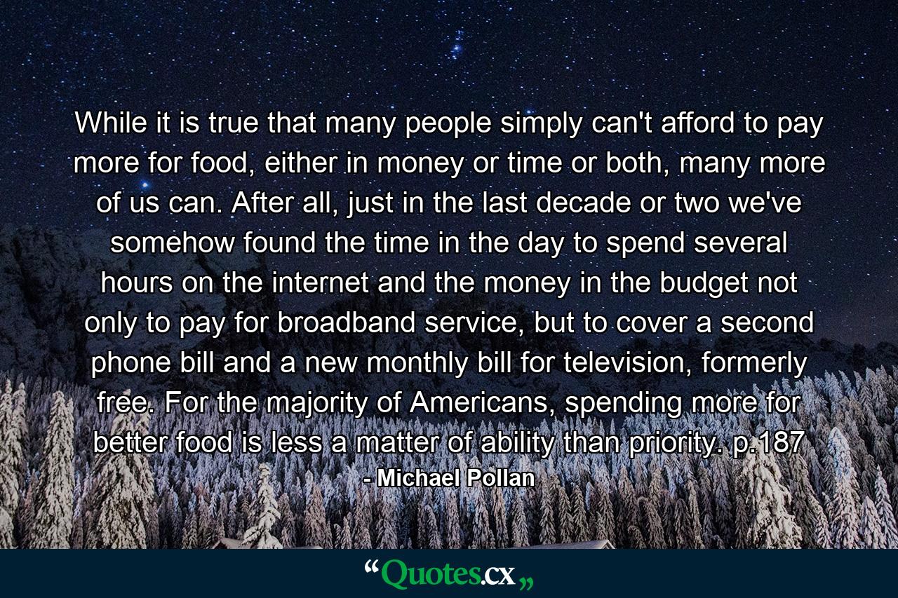 While it is true that many people simply can't afford to pay more for food, either in money or time or both, many more of us can. After all, just in the last decade or two we've somehow found the time in the day to spend several hours on the internet and the money in the budget not only to pay for broadband service, but to cover a second phone bill and a new monthly bill for television, formerly free. For the majority of Americans, spending more for better food is less a matter of ability than priority. p.187 - Quote by Michael Pollan