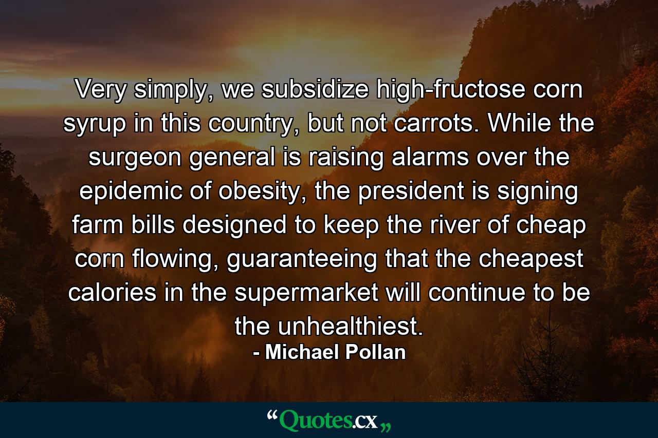 Very simply, we subsidize high-fructose corn syrup in this country, but not carrots. While the surgeon general is raising alarms over the epidemic of obesity, the president is signing farm bills designed to keep the river of cheap corn flowing, guaranteeing that the cheapest calories in the supermarket will continue to be the unhealthiest. - Quote by Michael Pollan