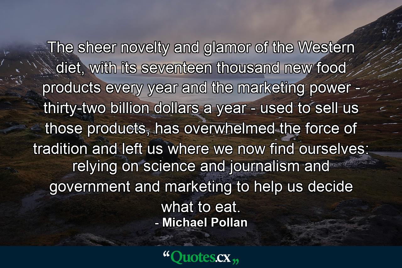 The sheer novelty and glamor of the Western diet, with its seventeen thousand new food products every year and the marketing power - thirty-two billion dollars a year - used to sell us those products, has overwhelmed the force of tradition and left us where we now find ourselves: relying on science and journalism and government and marketing to help us decide what to eat. - Quote by Michael Pollan