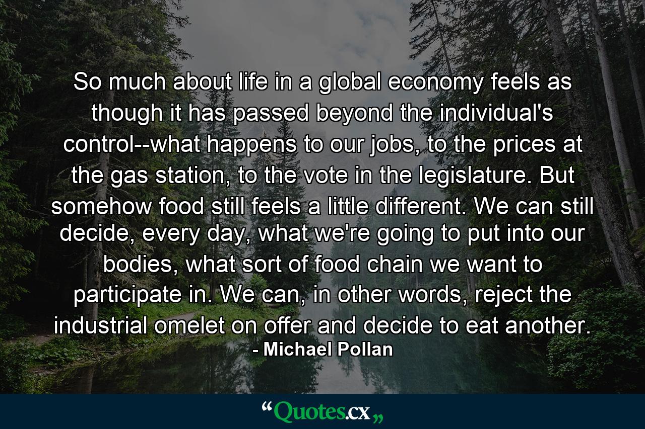 So much about life in a global economy feels as though it has passed beyond the individual's control--what happens to our jobs, to the prices at the gas station, to the vote in the legislature. But somehow food still feels a little different. We can still decide, every day, what we're going to put into our bodies, what sort of food chain we want to participate in. We can, in other words, reject the industrial omelet on offer and decide to eat another. - Quote by Michael Pollan