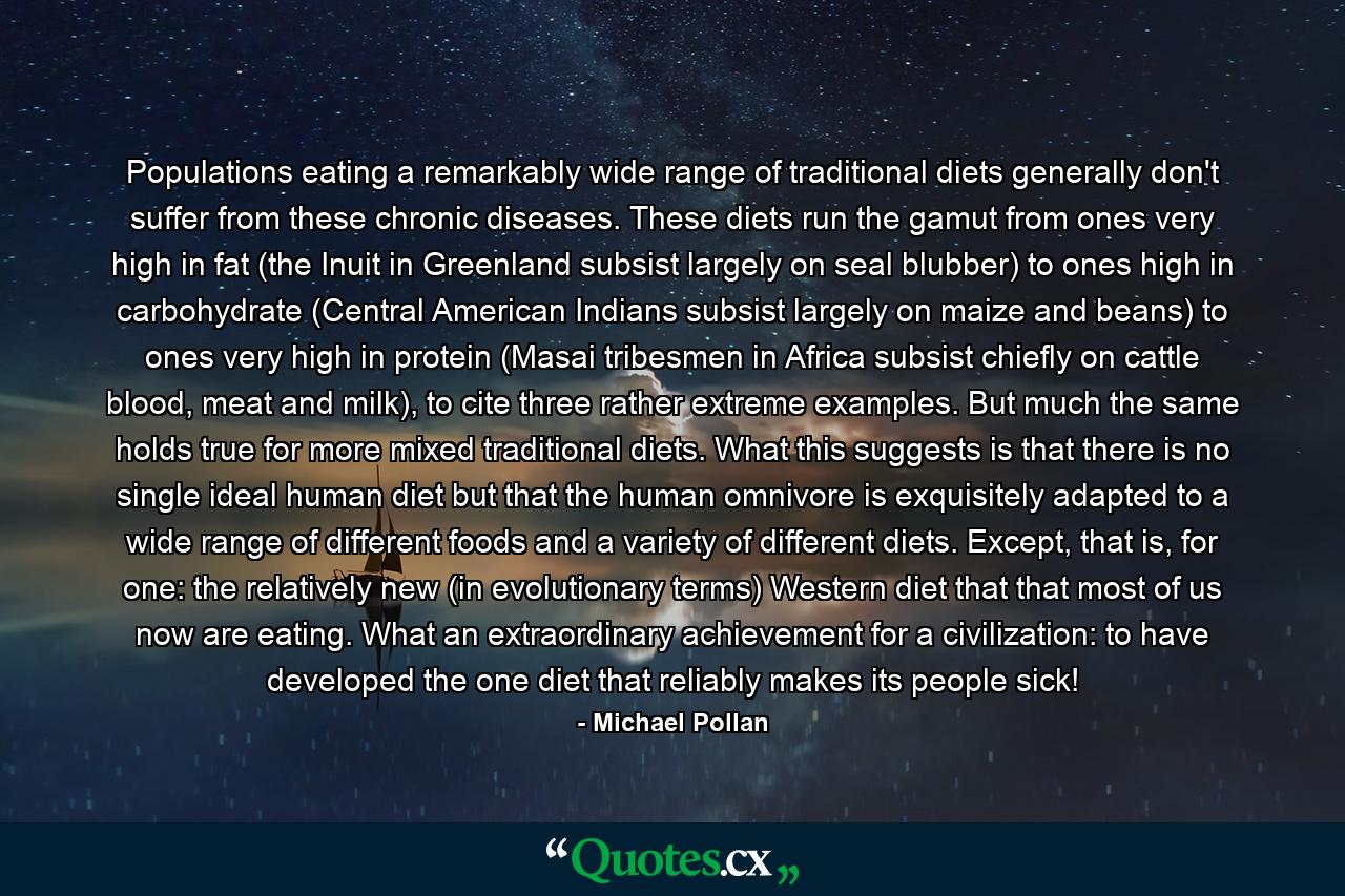 Populations eating a remarkably wide range of traditional diets generally don't suffer from these chronic diseases. These diets run the gamut from ones very high in fat (the Inuit in Greenland subsist largely on seal blubber) to ones high in carbohydrate (Central American Indians subsist largely on maize and beans) to ones very high in protein (Masai tribesmen in Africa subsist chiefly on cattle blood, meat and milk), to cite three rather extreme examples. But much the same holds true for more mixed traditional diets. What this suggests is that there is no single ideal human diet but that the human omnivore is exquisitely adapted to a wide range of different foods and a variety of different diets. Except, that is, for one: the relatively new (in evolutionary terms) Western diet that that most of us now are eating. What an extraordinary achievement for a civilization: to have developed the one diet that reliably makes its people sick! - Quote by Michael Pollan