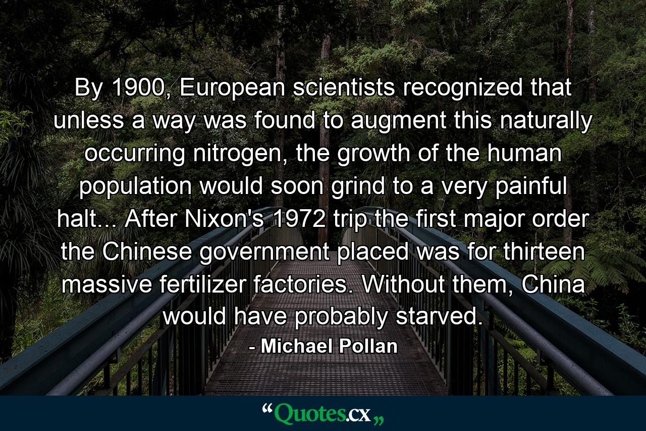 By 1900, European scientists recognized that unless a way was found to augment this naturally occurring nitrogen, the growth of the human population would soon grind to a very painful halt... After Nixon's 1972 trip the first major order the Chinese government placed was for thirteen massive fertilizer factories. Without them, China would have probably starved. - Quote by Michael Pollan