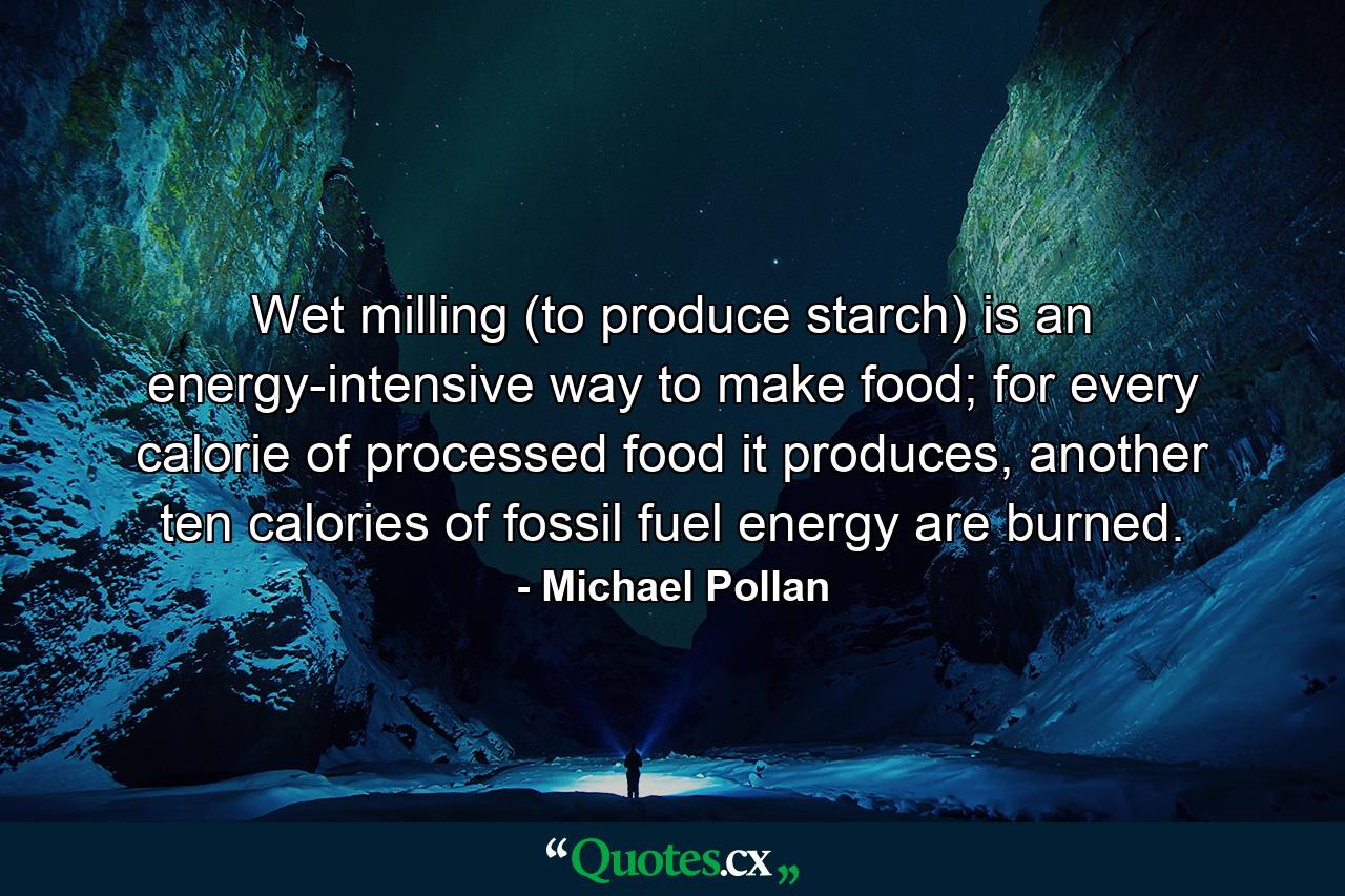 Wet milling (to produce starch) is an energy-intensive way to make food; for every calorie of processed food it produces, another ten calories of fossil fuel energy are burned. - Quote by Michael Pollan