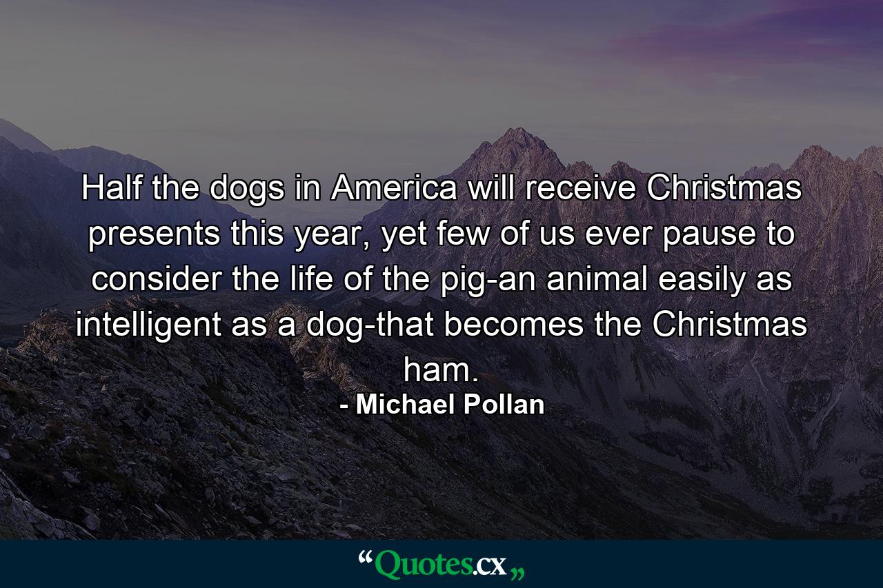 Half the dogs in America will receive Christmas presents this year, yet few of us ever pause to consider the life of the pig-an animal easily as intelligent as a dog-that becomes the Christmas ham. - Quote by Michael Pollan