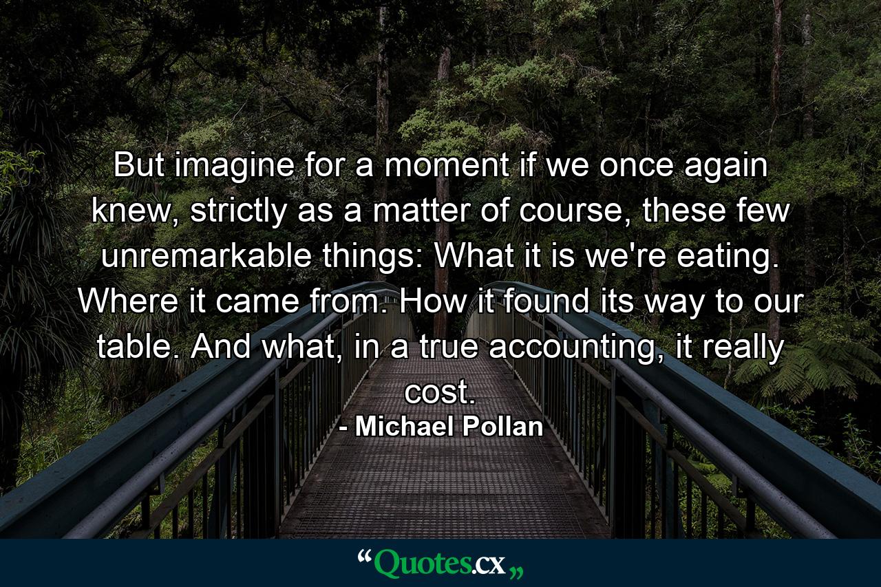 But imagine for a moment if we once again knew, strictly as a matter of course, these few unremarkable things: What it is we're eating. Where it came from. How it found its way to our table. And what, in a true accounting, it really cost. - Quote by Michael Pollan