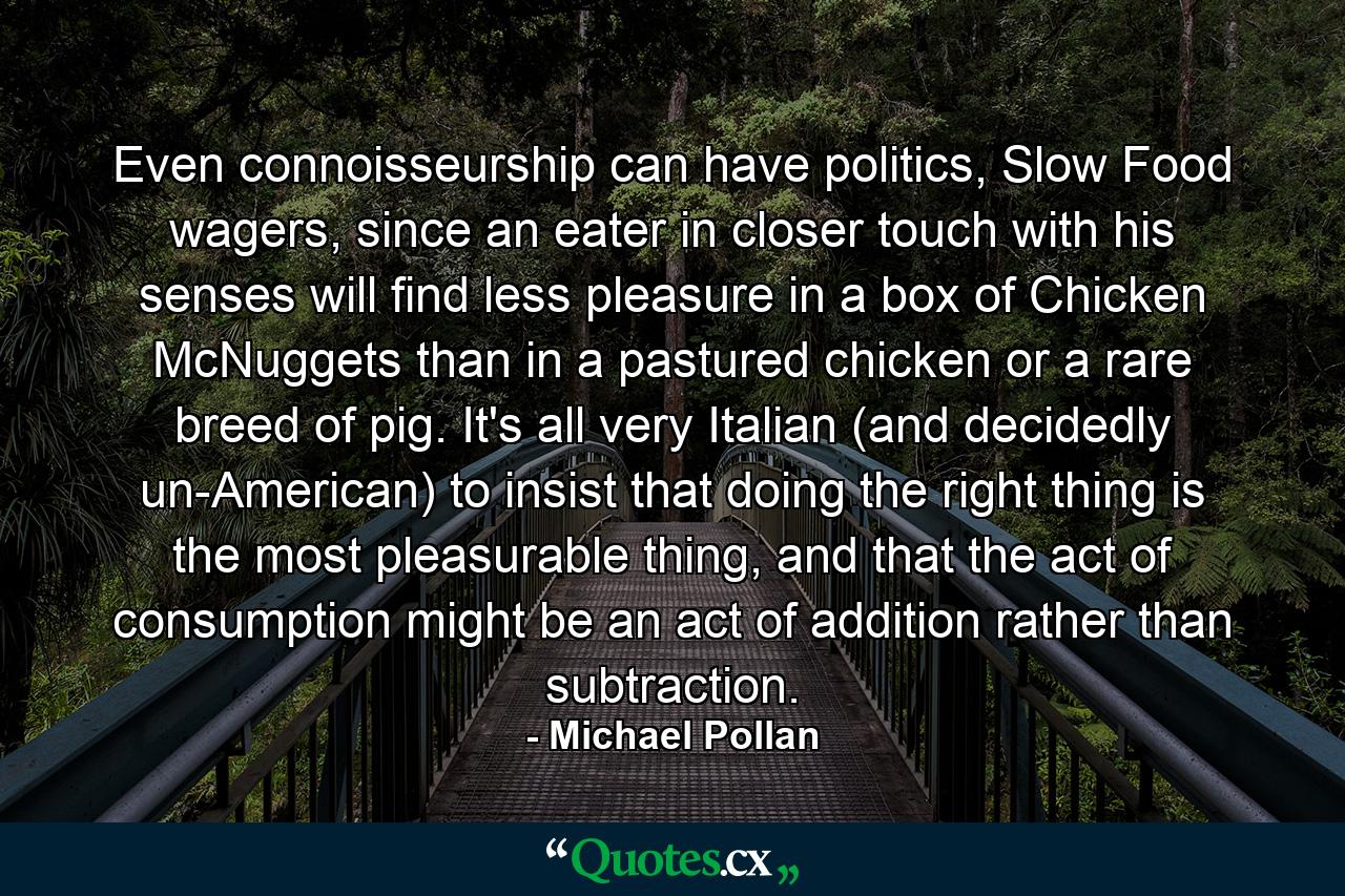 Even connoisseurship can have politics, Slow Food wagers, since an eater in closer touch with his senses will find less pleasure in a box of Chicken McNuggets than in a pastured chicken or a rare breed of pig. It's all very Italian (and decidedly un-American) to insist that doing the right thing is the most pleasurable thing, and that the act of consumption might be an act of addition rather than subtraction. - Quote by Michael Pollan