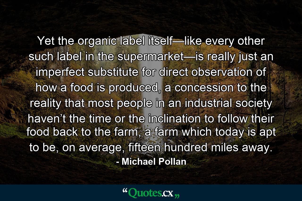 Yet the organic label itself—like every other such label in the supermarket—is really just an imperfect substitute for direct observation of how a food is produced, a concession to the reality that most people in an industrial society haven’t the time or the inclination to follow their food back to the farm, a farm which today is apt to be, on average, fifteen hundred miles away. - Quote by Michael Pollan