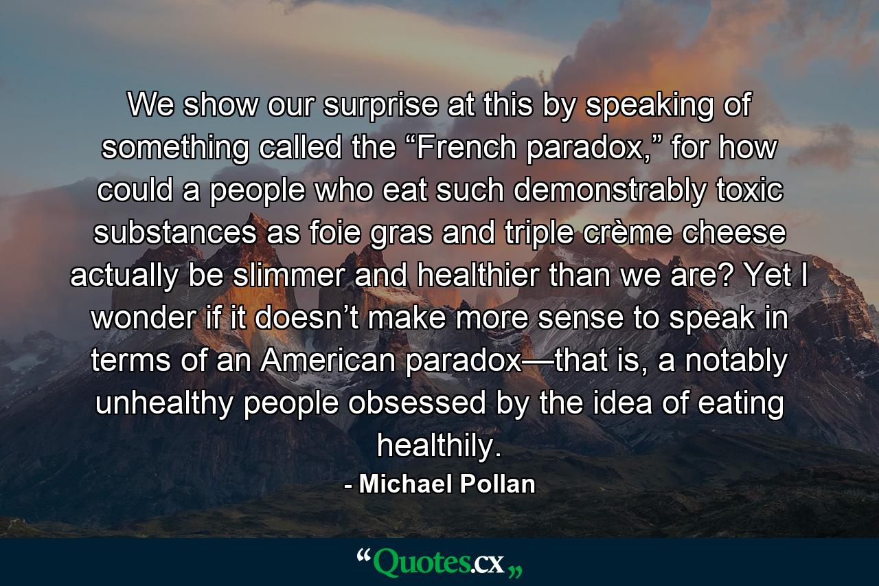 We show our surprise at this by speaking of something called the “French paradox,” for how could a people who eat such demonstrably toxic substances as foie gras and triple crème cheese actually be slimmer and healthier than we are? Yet I wonder if it doesn’t make more sense to speak in terms of an American paradox—that is, a notably unhealthy people obsessed by the idea of eating healthily. - Quote by Michael Pollan