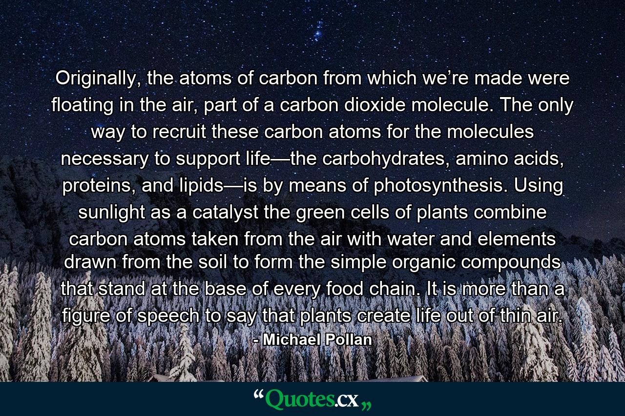 Originally, the atoms of carbon from which we’re made were floating in the air, part of a carbon dioxide molecule. The only way to recruit these carbon atoms for the molecules necessary to support life—the carbohydrates, amino acids, proteins, and lipids—is by means of photosynthesis. Using sunlight as a catalyst the green cells of plants combine carbon atoms taken from the air with water and elements drawn from the soil to form the simple organic compounds that stand at the base of every food chain. It is more than a figure of speech to say that plants create life out of thin air. - Quote by Michael Pollan