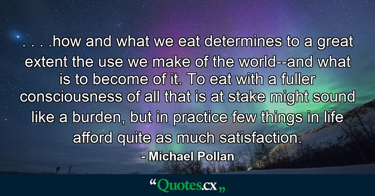 . . . .how and what we eat determines to a great extent the use we make of the world--and what is to become of it. To eat with a fuller consciousness of all that is at stake might sound like a burden, but in practice few things in life afford quite as much satisfaction. - Quote by Michael Pollan