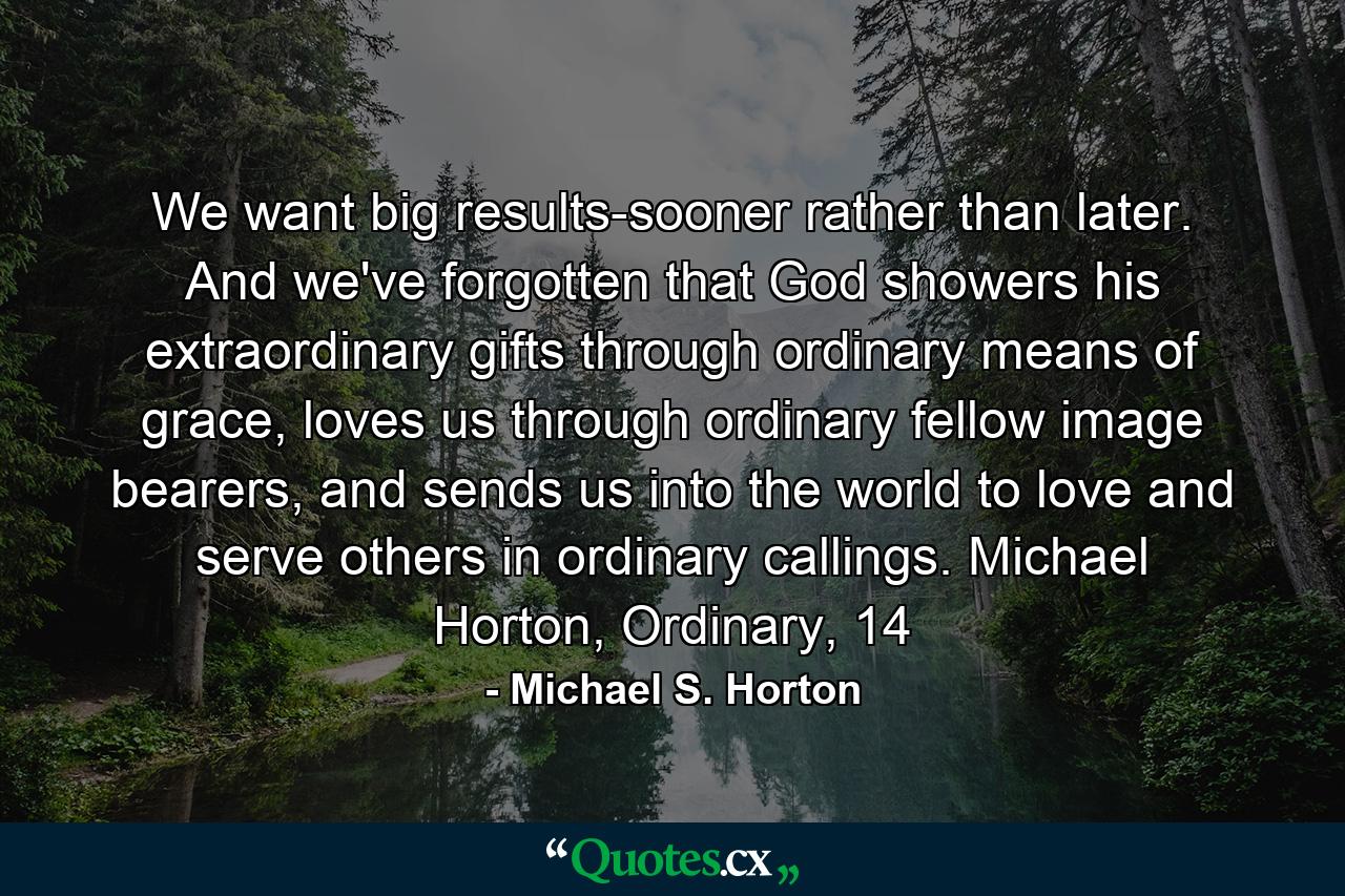 We want big results-sooner rather than later. And we've forgotten that God showers his extraordinary gifts through ordinary means of grace, loves us through ordinary fellow image bearers, and sends us into the world to love and serve others in ordinary callings. Michael Horton, Ordinary, 14 - Quote by Michael S. Horton