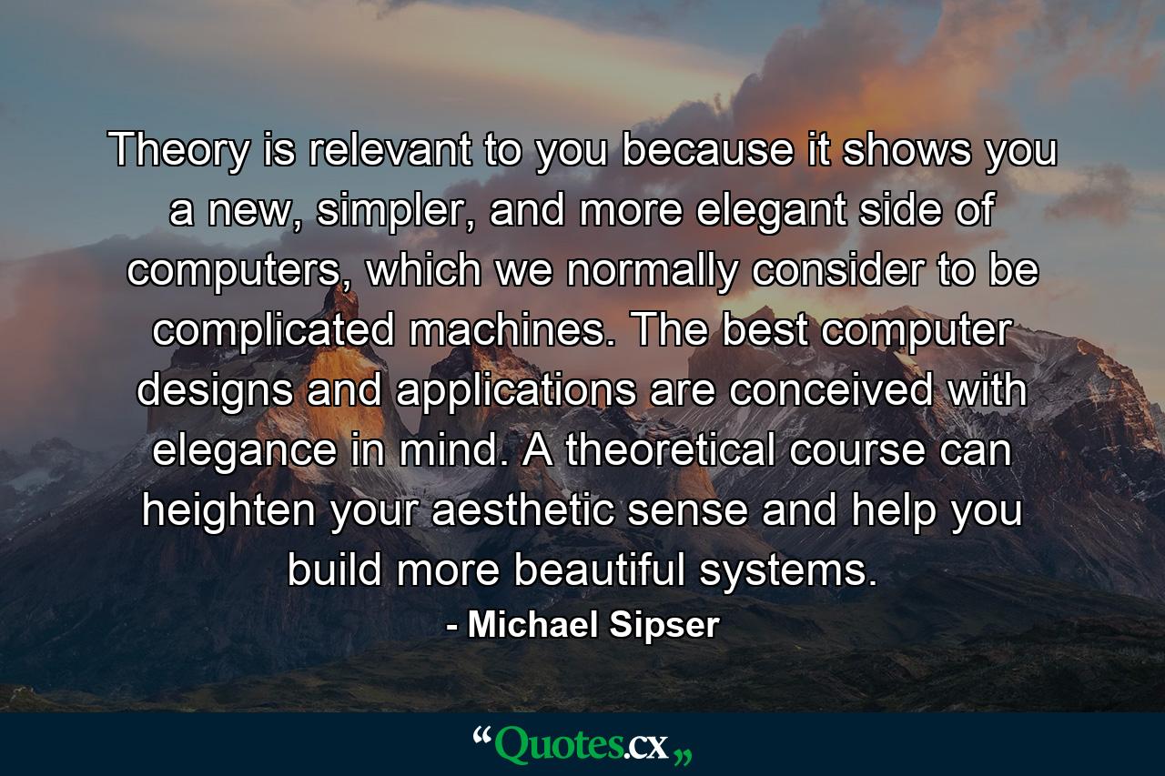 Theory is relevant to you because it shows you a new, simpler, and more elegant side of computers, which we normally consider to be complicated machines. The best computer designs and applications are conceived with elegance in mind. A theoretical course can heighten your aesthetic sense and help you build more beautiful systems. - Quote by Michael Sipser