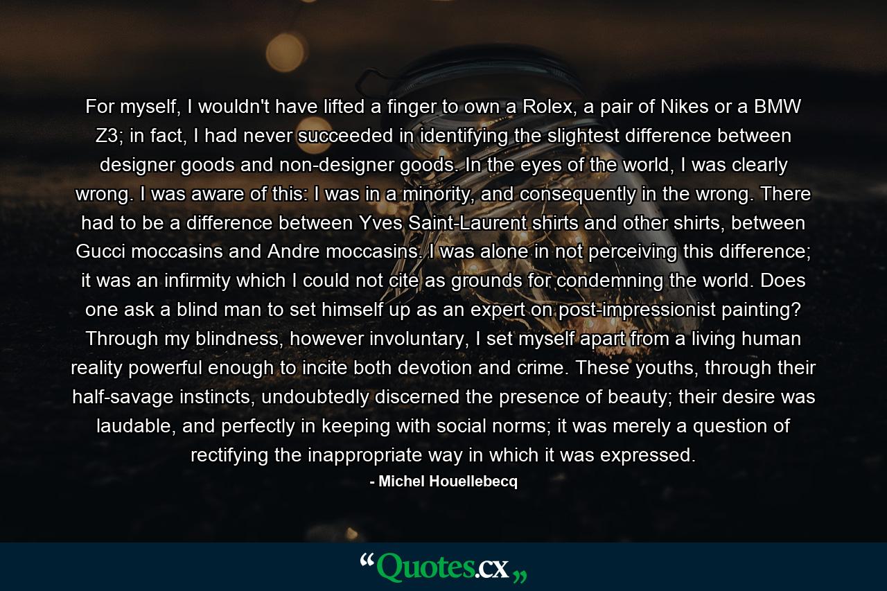 For myself, I wouldn't have lifted a finger to own a Rolex, a pair of Nikes or a BMW Z3; in fact, I had never succeeded in identifying the slightest difference between designer goods and non-designer goods. In the eyes of the world, I was clearly wrong. I was aware of this: I was in a minority, and consequently in the wrong. There had to be a difference between Yves Saint-Laurent shirts and other shirts, between Gucci moccasins and Andre moccasins. I was alone in not perceiving this difference; it was an infirmity which I could not cite as grounds for condemning the world. Does one ask a blind man to set himself up as an expert on post-impressionist painting? Through my blindness, however involuntary, I set myself apart from a living human reality powerful enough to incite both devotion and crime. These youths, through their half-savage instincts, undoubtedly discerned the presence of beauty; their desire was laudable, and perfectly in keeping with social norms; it was merely a question of rectifying the inappropriate way in which it was expressed. - Quote by Michel Houellebecq