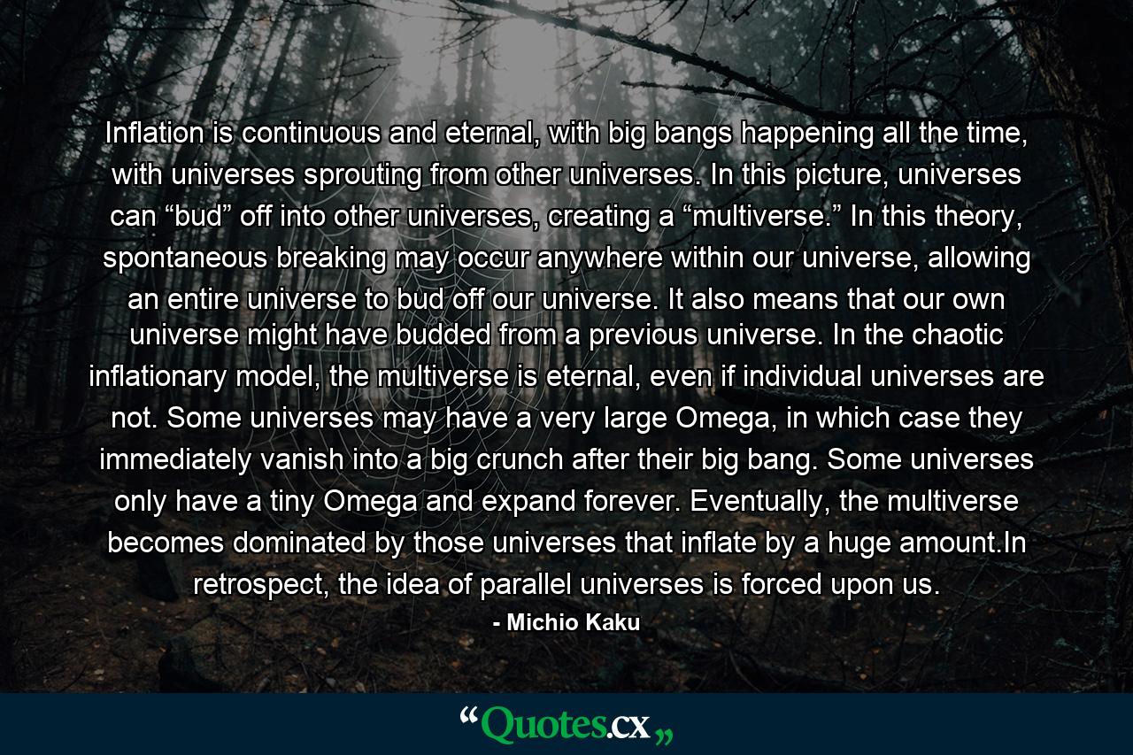 Inflation is continuous and eternal, with big bangs happening all the time, with universes sprouting from other universes. In this picture, universes can “bud” off into other universes, creating a “multiverse.” In this theory, spontaneous breaking may occur anywhere within our universe, allowing an entire universe to bud off our universe. It also means that our own universe might have budded from a previous universe. In the chaotic inflationary model, the multiverse is eternal, even if individual universes are not. Some universes may have a very large Omega, in which case they immediately vanish into a big crunch after their big bang. Some universes only have a tiny Omega and expand forever. Eventually, the multiverse becomes dominated by those universes that inflate by a huge amount.In retrospect, the idea of parallel universes is forced upon us. - Quote by Michio Kaku