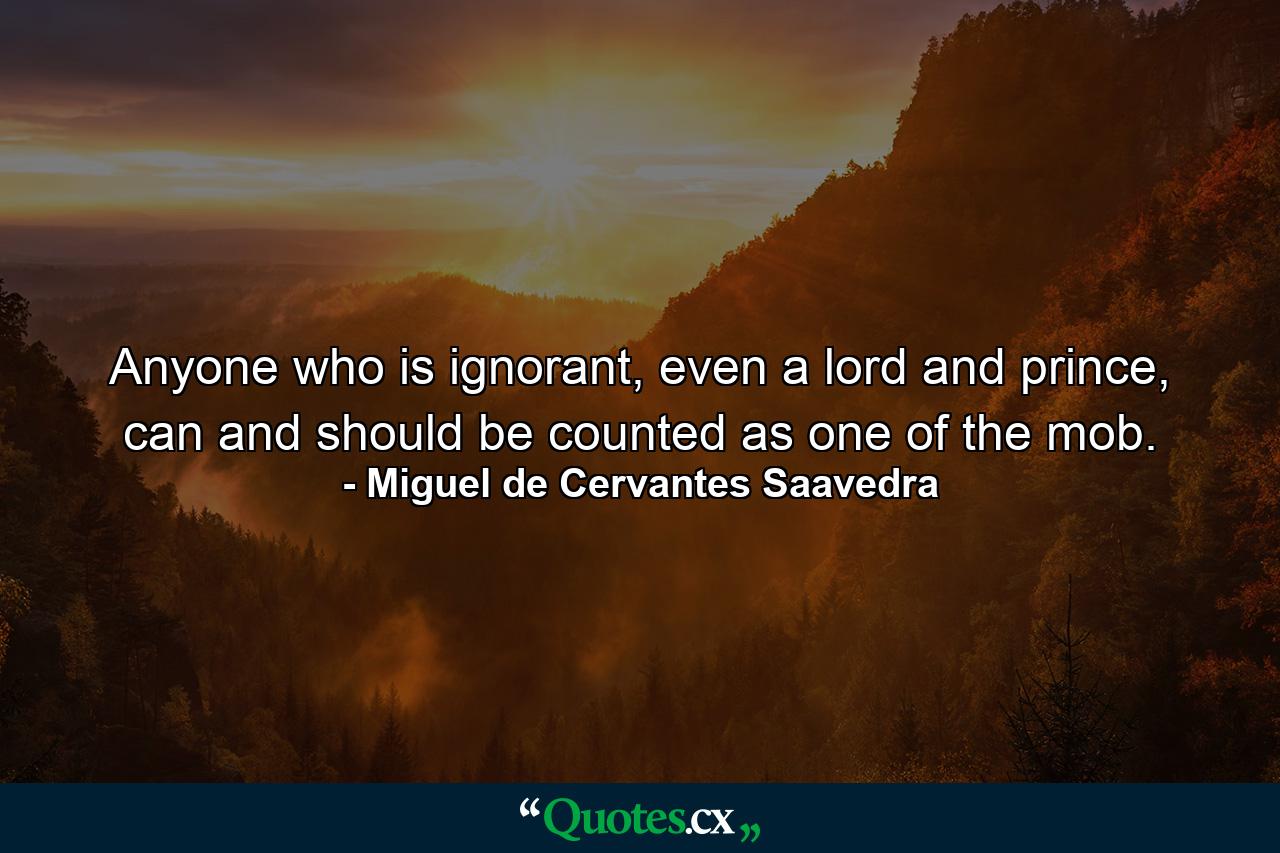 Anyone who is ignorant, even a lord and prince, can and should be counted as one of the mob. - Quote by Miguel de Cervantes Saavedra