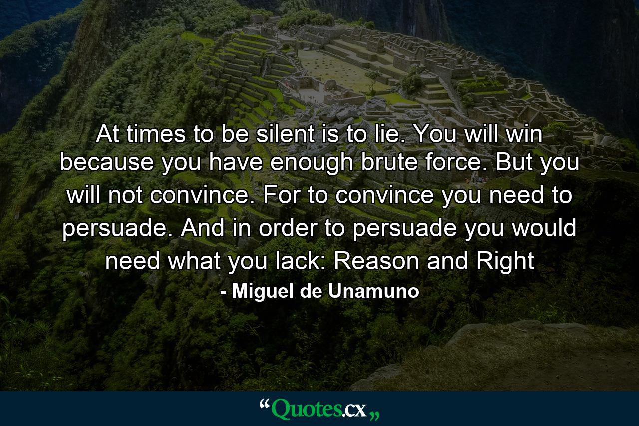 At times to be silent is to lie. You will win because you have enough brute force. But you will not convince. For to convince you need to persuade. And in order to persuade you would need what you lack: Reason and Right - Quote by Miguel de Unamuno