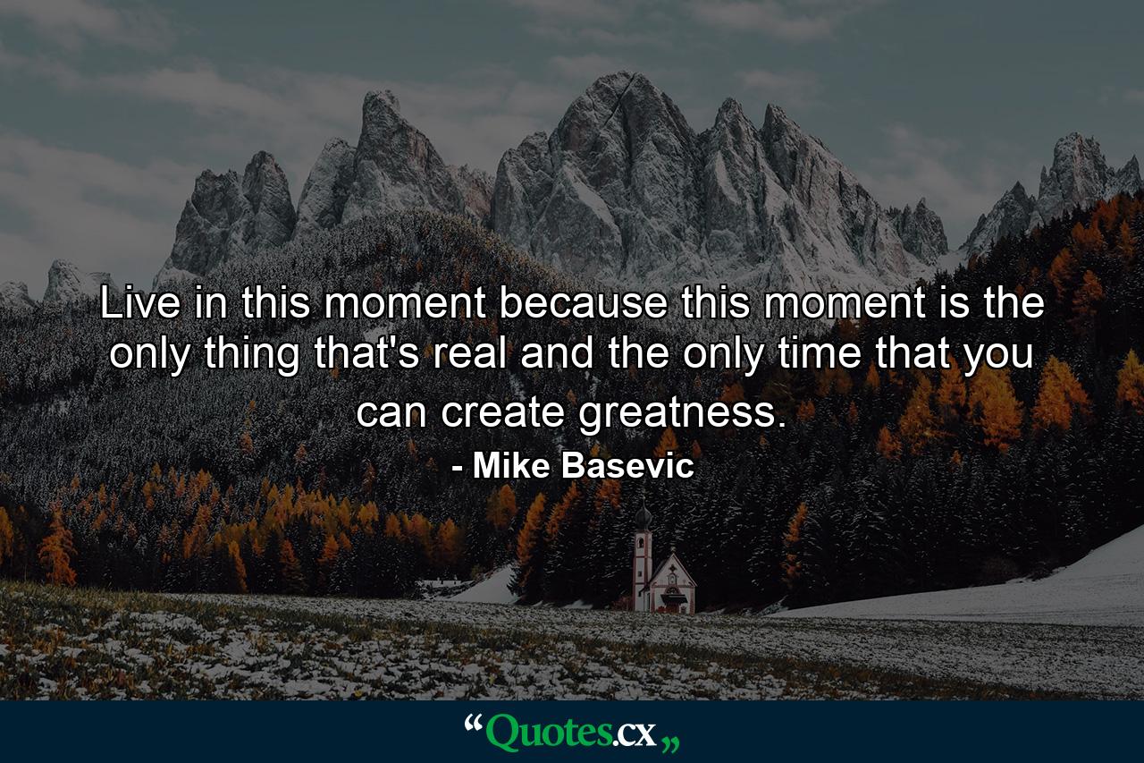 Live in this moment because this moment is the only thing that's real and the only time that you can create greatness. - Quote by Mike Basevic