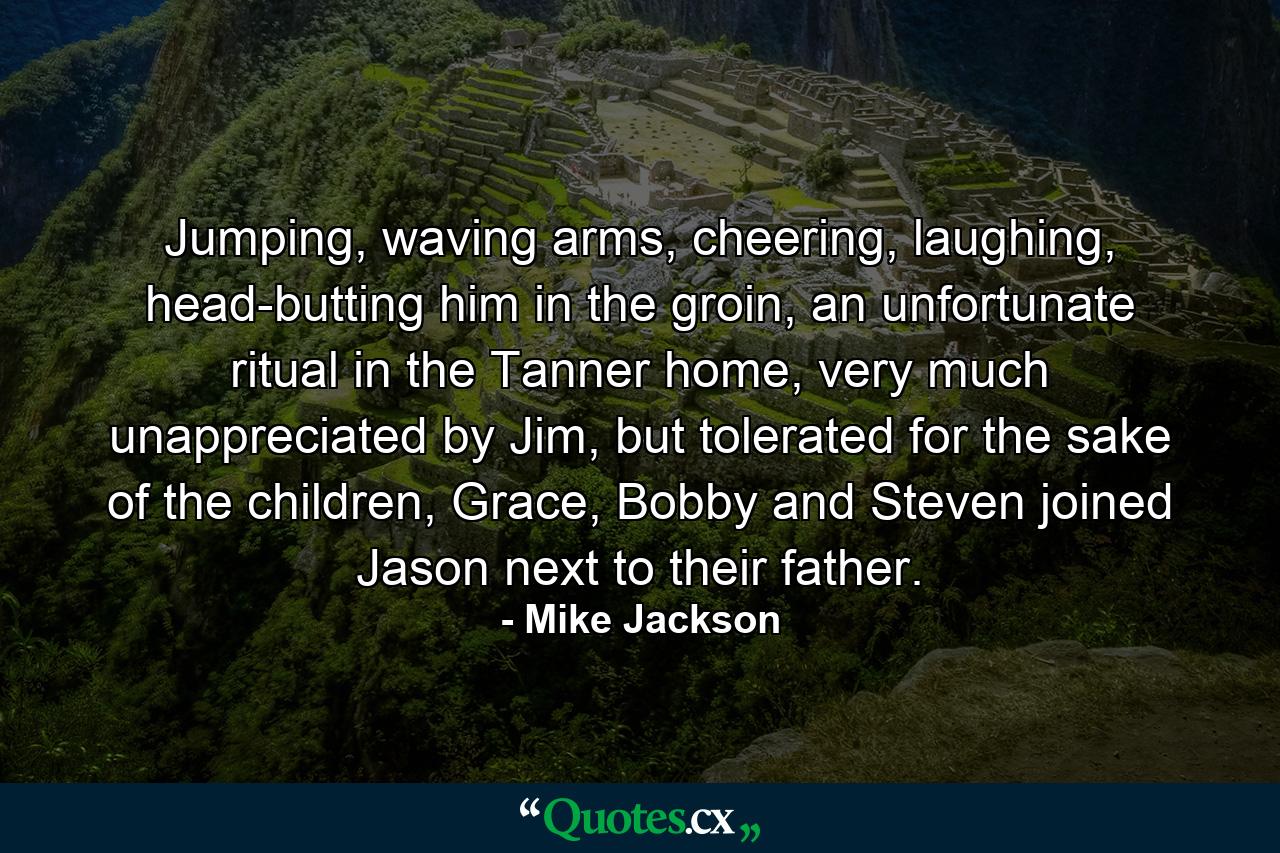 Jumping, waving arms, cheering, laughing, head-butting him in the groin, an unfortunate ritual in the Tanner home, very much unappreciated by Jim, but tolerated for the sake of the children, Grace, Bobby and Steven joined Jason next to their father. - Quote by Mike Jackson