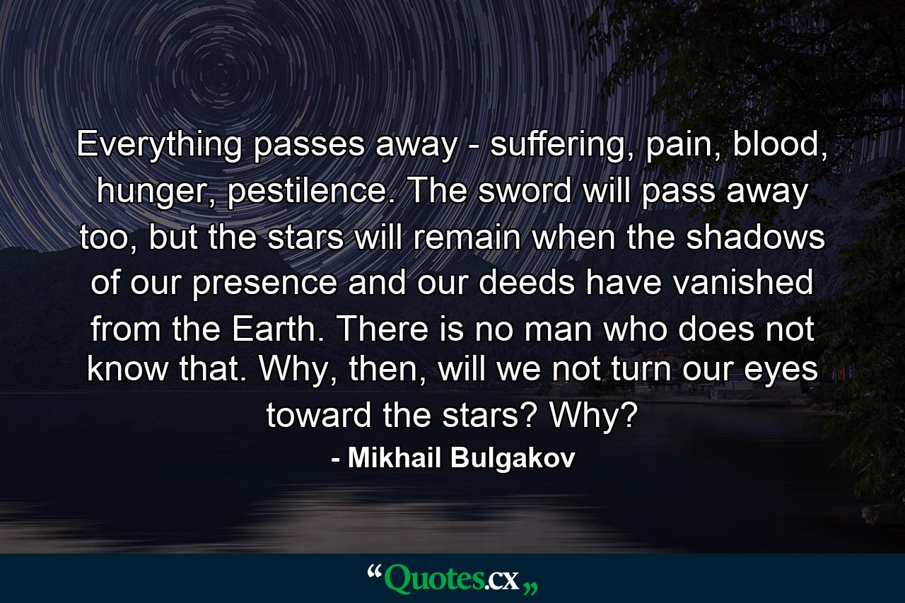 Everything passes away - suffering, pain, blood, hunger, pestilence. The sword will pass away too, but the stars will remain when the shadows of our presence and our deeds have vanished from the Earth. There is no man who does not know that. Why, then, will we not turn our eyes toward the stars? Why? - Quote by Mikhail Bulgakov