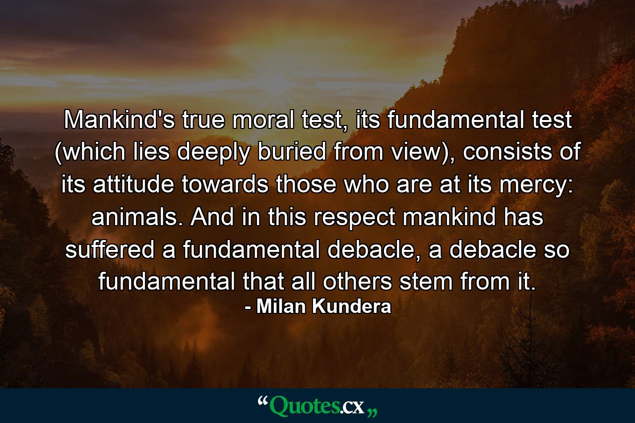 Mankind's true moral test, its fundamental test (which lies deeply buried from view), consists of its attitude towards those who are at its mercy: animals. And in this respect mankind has suffered a fundamental debacle, a debacle so fundamental that all others stem from it. - Quote by Milan Kundera