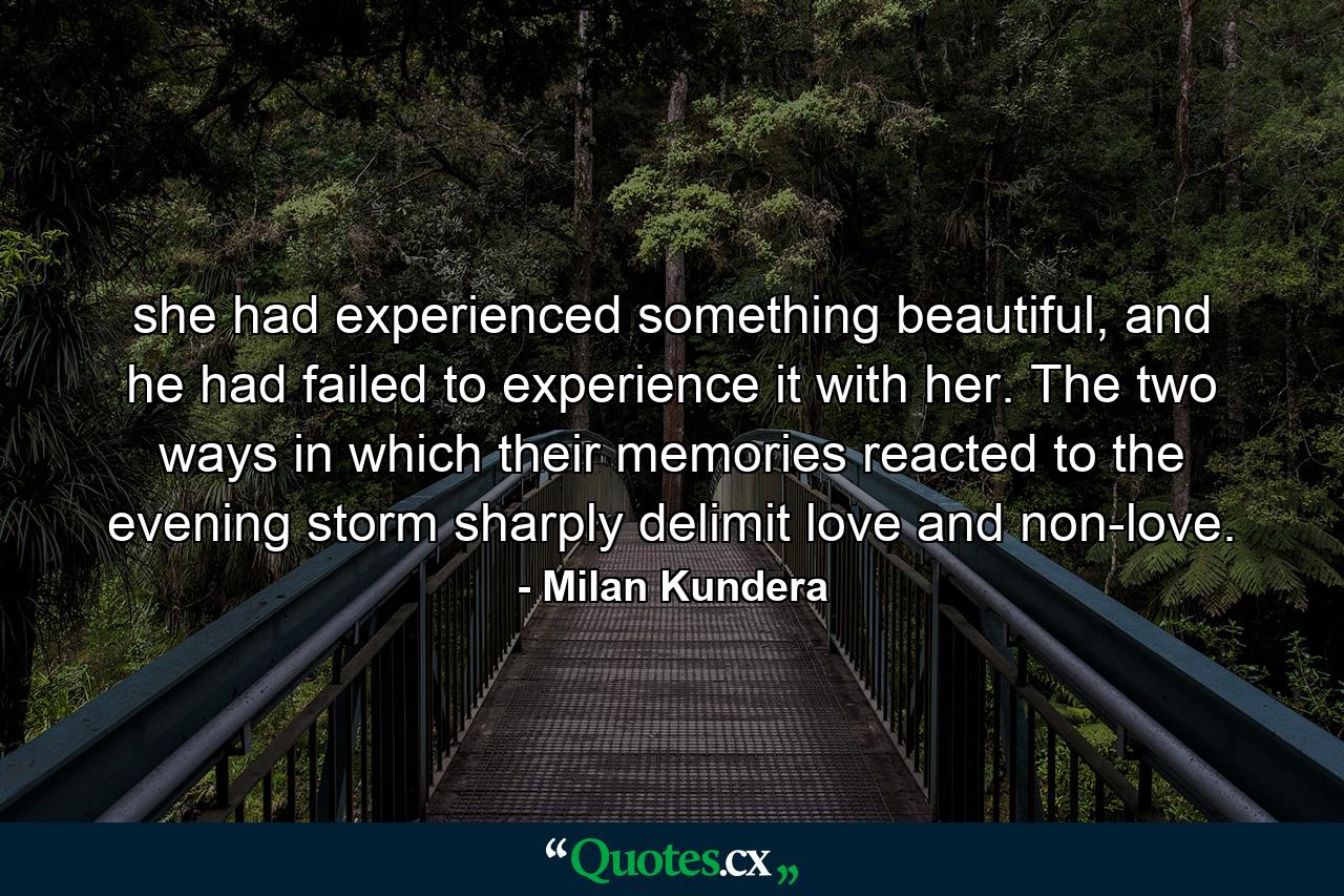 she had experienced something beautiful, and he had failed to experience it with her. The two ways in which their memories reacted to the evening storm sharply delimit love and non-love. - Quote by Milan Kundera