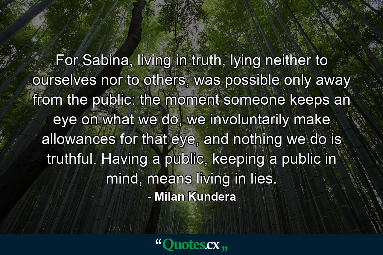 For Sabina, living in truth, lying neither to ourselves nor to others, was possible only away from the public: the moment someone keeps an eye on what we do, we involuntarily make allowances for that eye, and nothing we do is truthful. Having a public, keeping a public in mind, means living in lies. - Quote by Milan Kundera