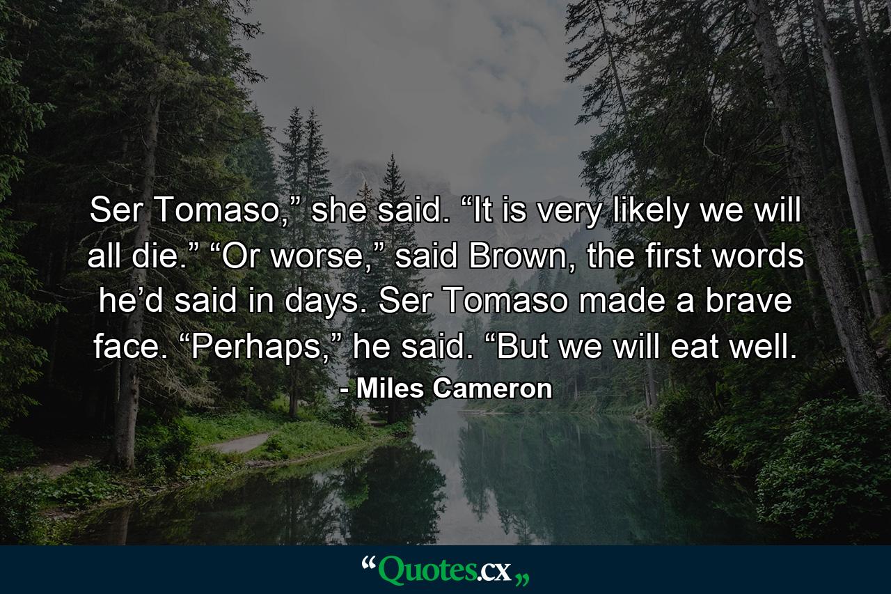 Ser Tomaso,” she said. “It is very likely we will all die.” “Or worse,” said Brown, the first words he’d said in days. Ser Tomaso made a brave face. “Perhaps,” he said. “But we will eat well. - Quote by Miles Cameron