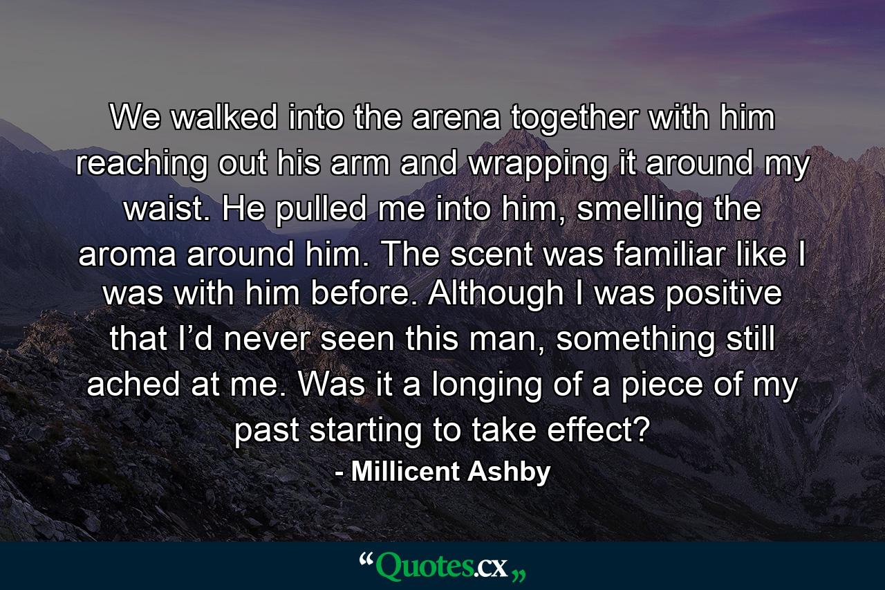 We walked into the arena together with him reaching out his arm and wrapping it around my waist. He pulled me into him, smelling the aroma around him. The scent was familiar like I was with him before. Although I was positive that I’d never seen this man, something still ached at me. Was it a longing of a piece of my past starting to take effect? - Quote by Millicent Ashby