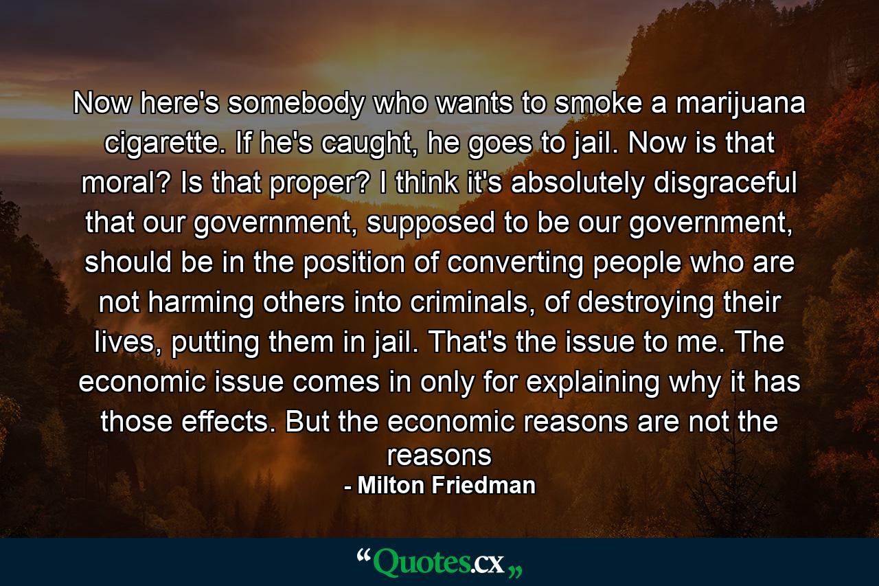 Now here's somebody who wants to smoke a marijuana cigarette. If he's caught, he goes to jail. Now is that moral? Is that proper? I think it's absolutely disgraceful that our government, supposed to be our government, should be in the position of converting people who are not harming others into criminals, of destroying their lives, putting them in jail. That's the issue to me. The economic issue comes in only for explaining why it has those effects. But the economic reasons are not the reasons - Quote by Milton Friedman