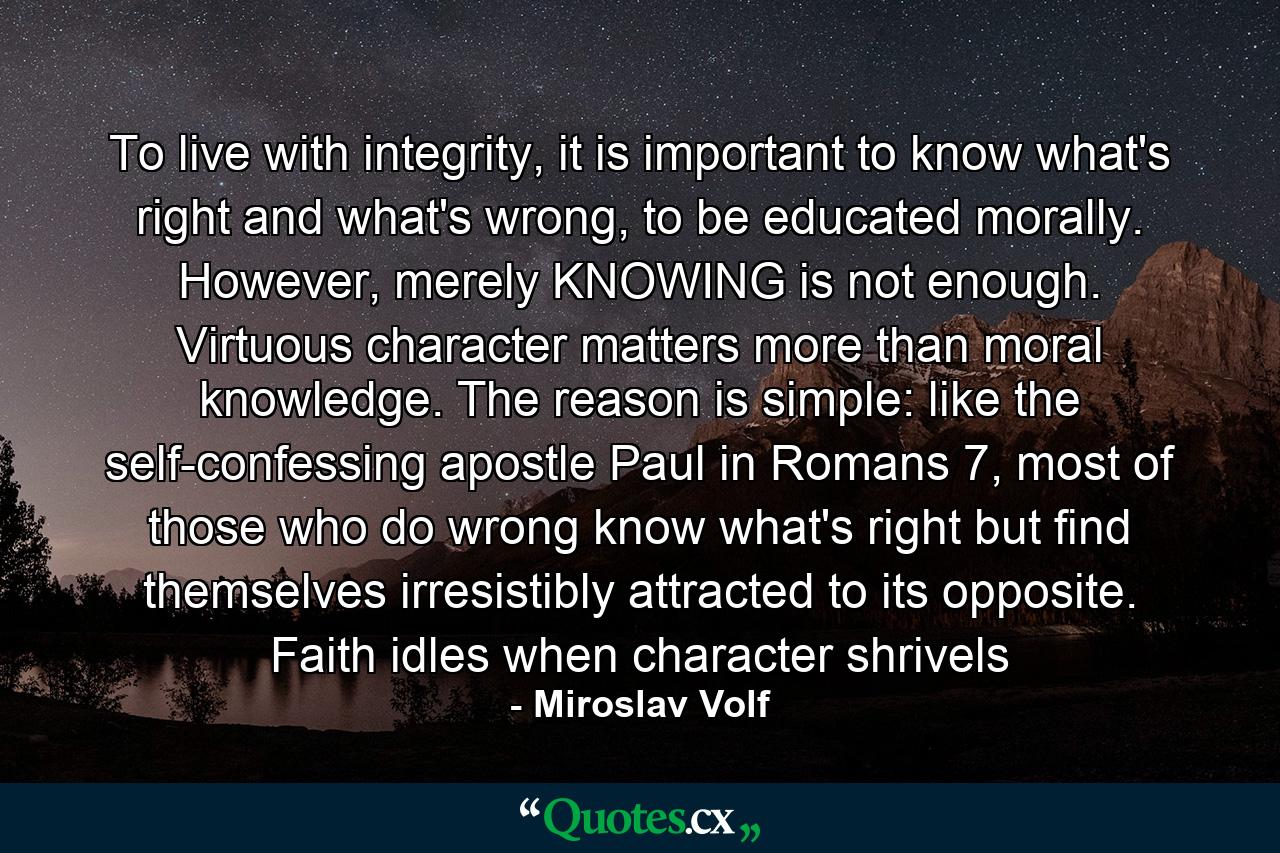 To live with integrity, it is important to know what's right and what's wrong, to be educated morally. However, merely KNOWING is not enough. Virtuous character matters more than moral knowledge. The reason is simple: like the self-confessing apostle Paul in Romans 7, most of those who do wrong know what's right but find themselves irresistibly attracted to its opposite. Faith idles when character shrivels - Quote by Miroslav Volf