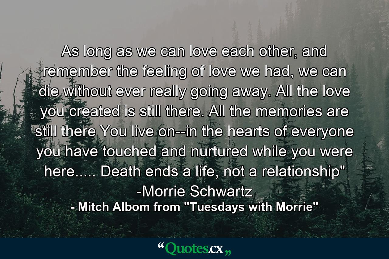 As long as we can love each other, and remember the feeling of love we had, we can die without ever really going away. All the love you created is still there. All the memories are still there You live on--in the hearts of everyone you have touched and nurtured while you were here..... Death ends a life, not a relationship