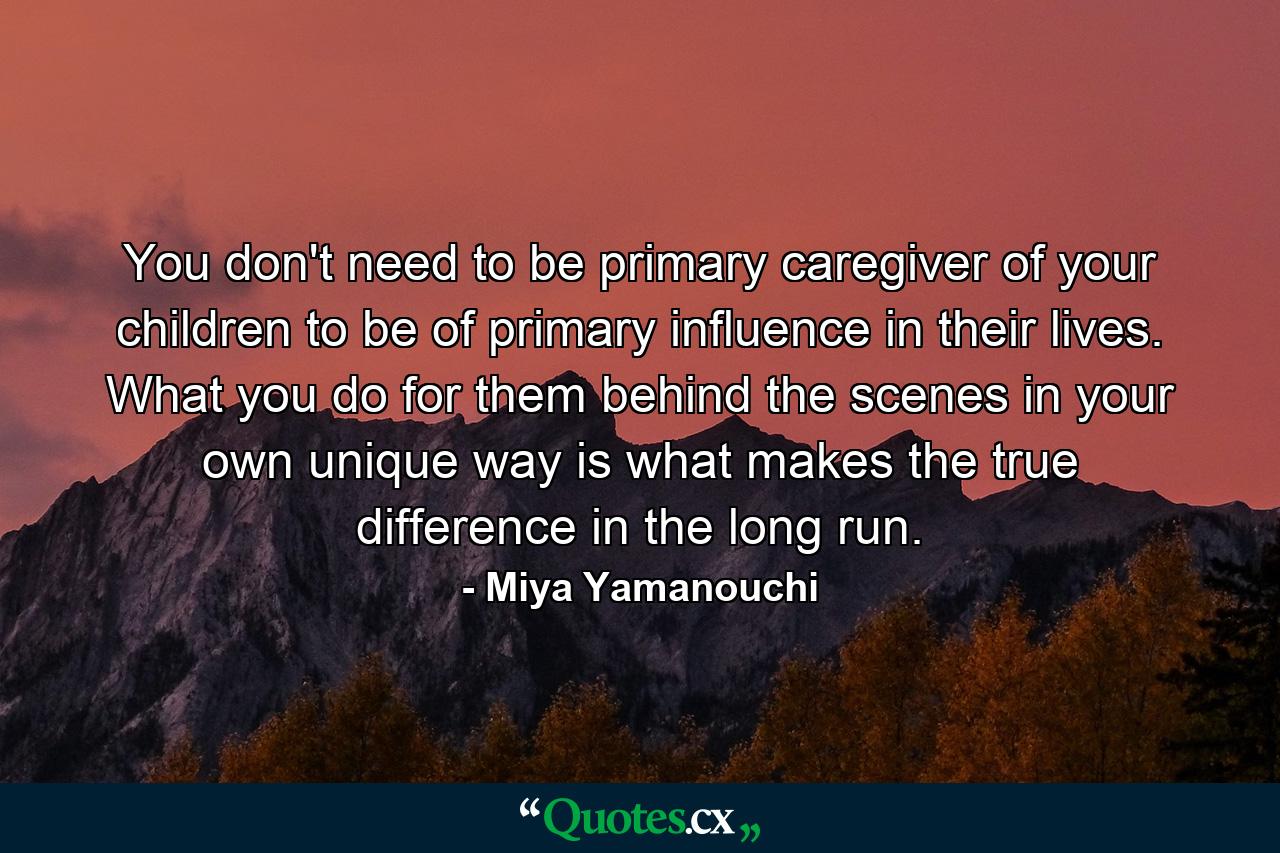 You don't need to be primary caregiver of your children to be of primary influence in their lives. What you do for them behind the scenes in your own unique way is what makes the true difference in the long run. - Quote by Miya Yamanouchi