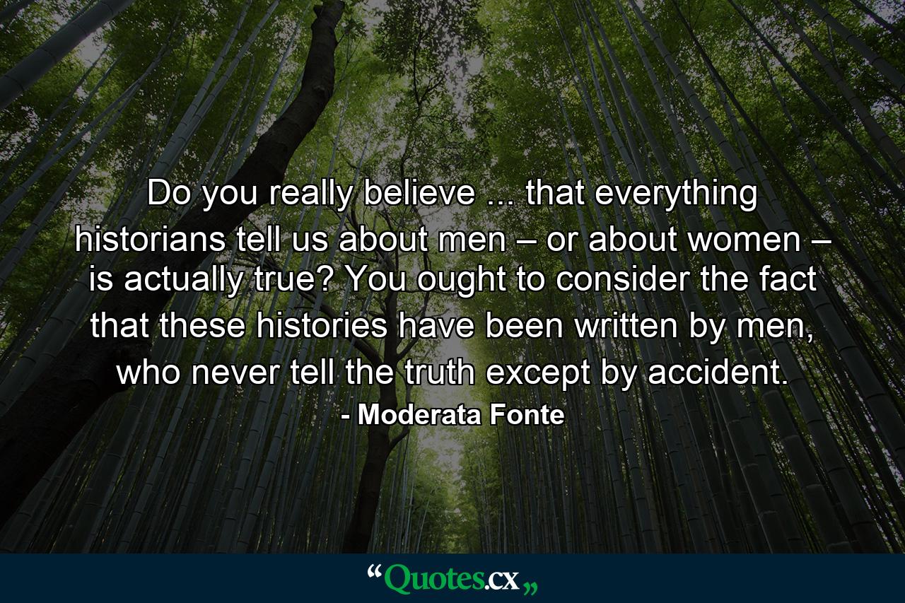 Do you really believe ... that everything historians tell us about men – or about women – is actually true? You ought to consider the fact that these histories have been written by men, who never tell the truth except by accident. - Quote by Moderata Fonte