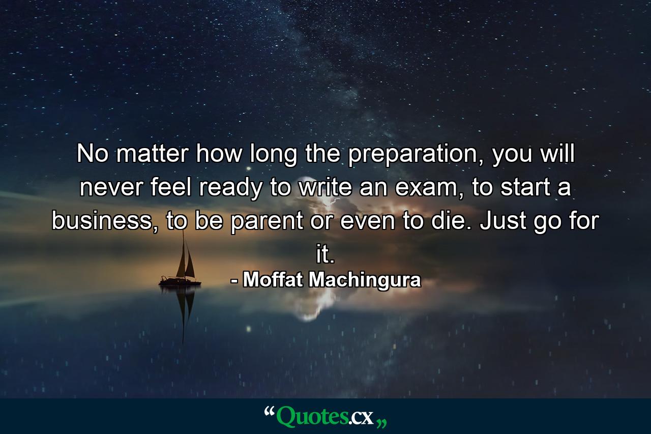 No matter how long the preparation, you will never feel ready to write an exam, to start a business, to be parent or even to die. Just go for it. - Quote by Moffat Machingura