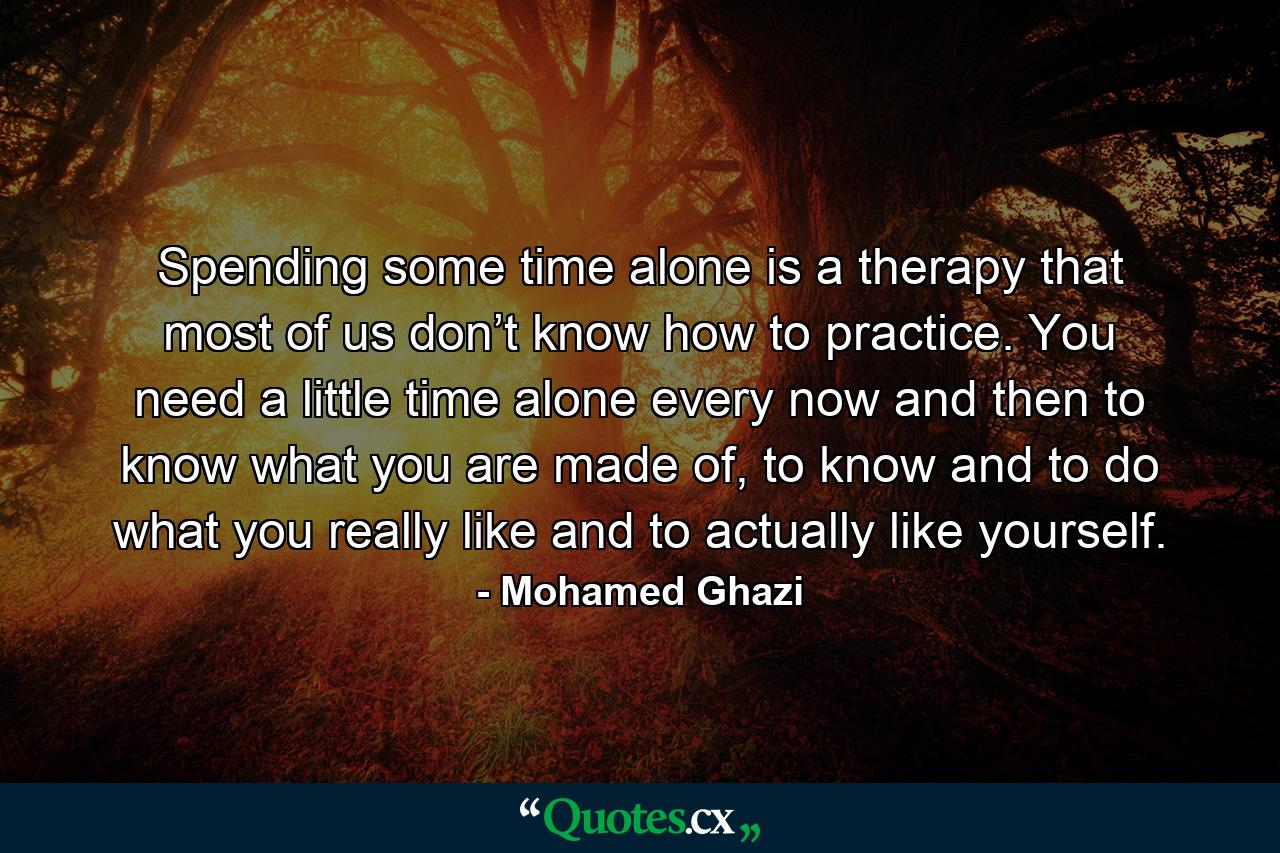 Spending some time alone is a therapy that most of us don’t know how to practice. You need a little time alone every now and then to know what you are made of, to know and to do what you really like and to actually like yourself. - Quote by Mohamed Ghazi