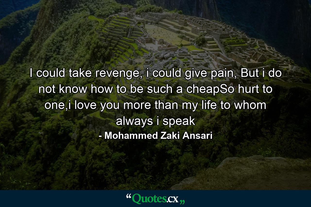 I could take revenge, i could give pain, But i do not know how to be such a cheapSo hurt to one,i love you more than my life to whom always i speak - Quote by Mohammed Zaki Ansari